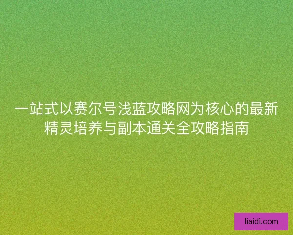 一站式以赛尔号浅蓝攻略网为核心的最新精灵培养与副本通关全攻略指南 一站式以赛尔号浅蓝攻略网为核心的最新精灵培养与副本通关全攻略指南