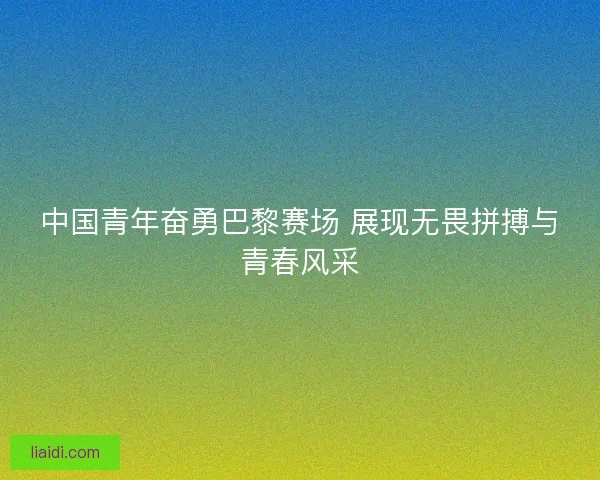 中国青年奋勇巴黎赛场 展现无畏拼搏与青春风采