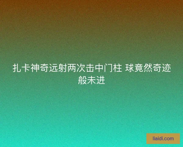 扎卡神奇远射两次击中门柱 球竟然奇迹般未进