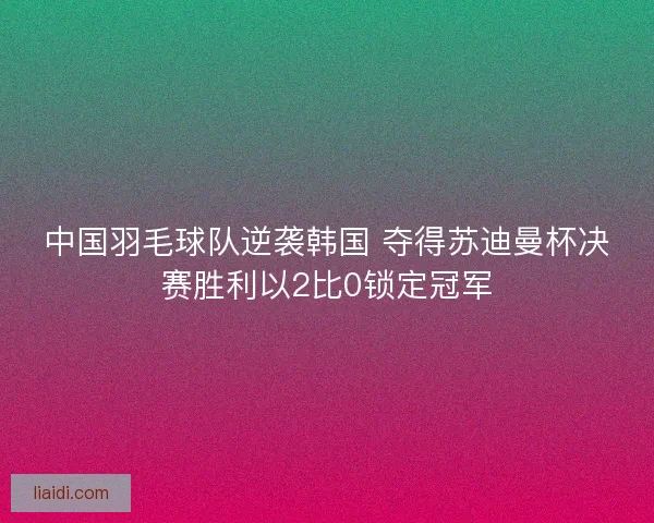 中国羽毛球队逆袭韩国 夺得苏迪曼杯决赛胜利以2比0锁定冠军
