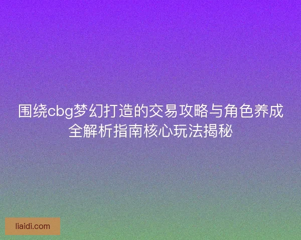围绕cbg梦幻打造的交易攻略与角色养成全解析指南核心玩法揭秘