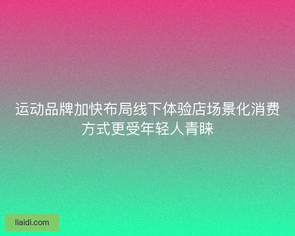 运动品牌加快布局线下体验店场景化消费方式更受年轻人青睐