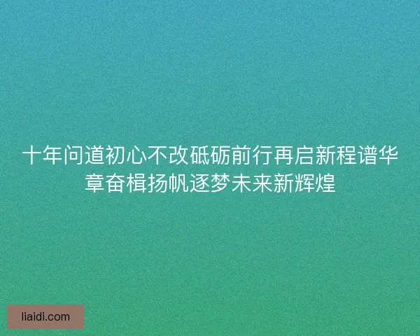 十年问道初心不改砥砺前行再启新程谱华章奋楫扬帆逐梦未来新辉煌