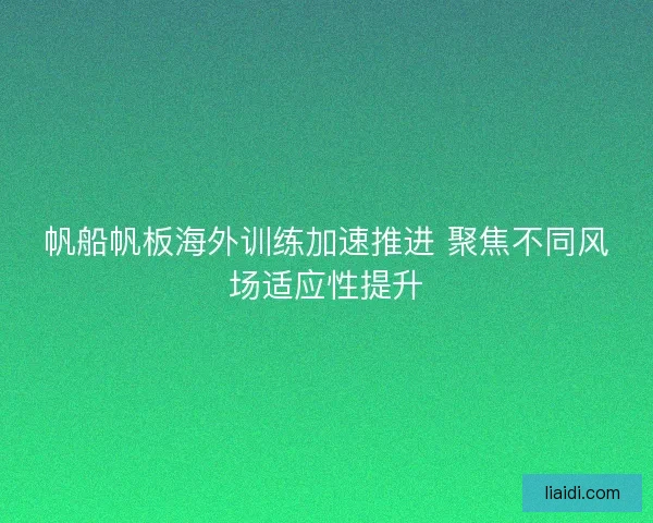 帆船帆板海外训练加速推进 聚焦不同风场适应性提升 帆船帆板海外训练加速推进 聚焦不同风场适应性提升