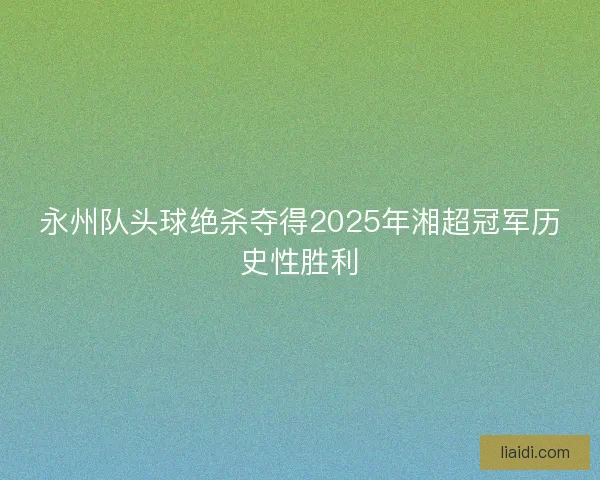 永州队头球绝杀夺得2025年湘超冠军历史性胜利