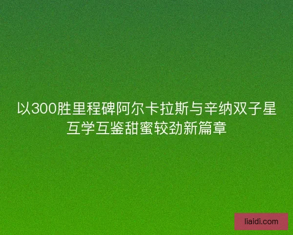 以300胜里程碑阿尔卡拉斯与辛纳双子星互学互鉴甜蜜较劲新篇章 以300胜里程碑阿尔卡拉斯与辛纳双子星互学互鉴甜蜜较劲新篇章