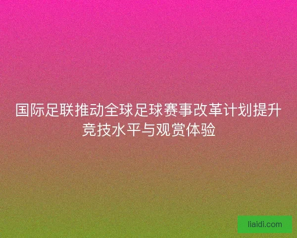 国际足联推动全球足球赛事改革计划提升竞技水平与观赏体验
