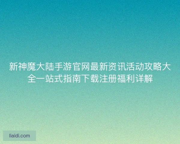 新神魔大陆手游官网最新资讯活动攻略大全一站式指南下载注册福利详解