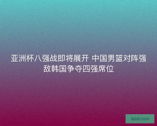 亚洲杯八强战即将展开 中国男篮对阵强敌韩国争夺四强席位