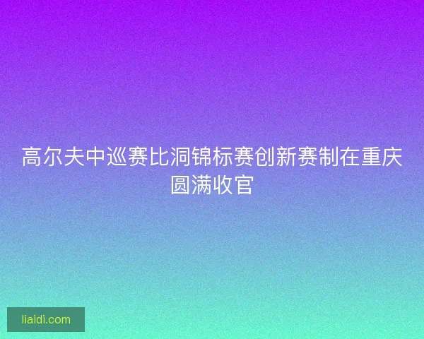高尔夫中巡赛比洞锦标赛创新赛制在重庆圆满收官