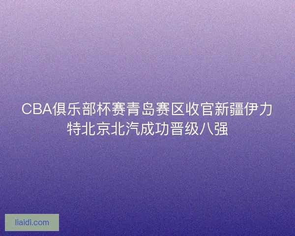 CBA俱乐部杯赛青岛赛区收官新疆伊力特北京北汽成功晋级八强