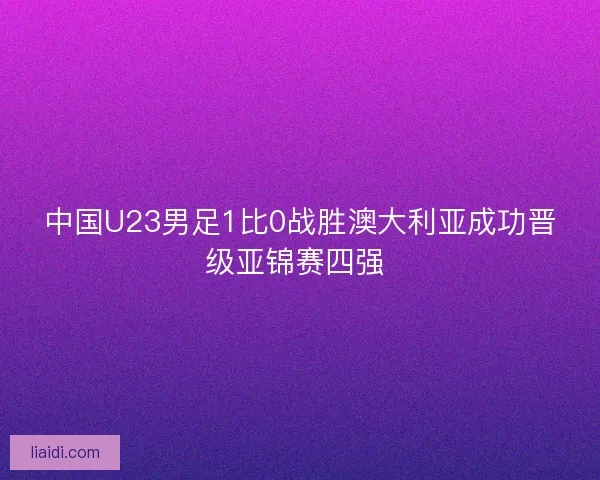 中国U23男足1比0战胜澳大利亚成功晋级亚锦赛四强 