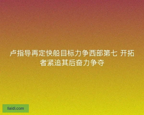 卢指导再定快船目标力争西部第七 开拓者紧追其后奋力争夺