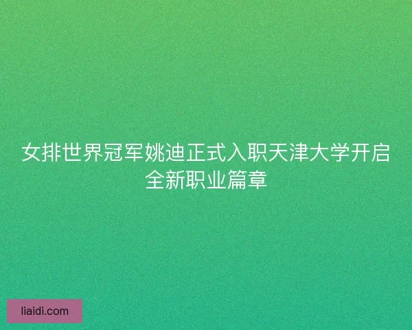 女排世界冠军姚迪正式入职天津大学开启全新职业篇章