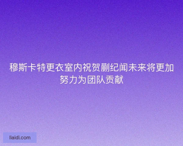 穆斯卡特更衣室内祝贺蒯纪闻未来将更加努力为团队贡献 穆斯卡特更衣室内祝贺蒯纪闻未来将更加努力为团队贡献