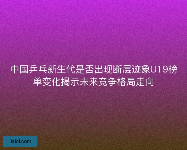 中国乒乓新生代是否出现断层迹象U19榜单变化揭示未来竞争格局走向