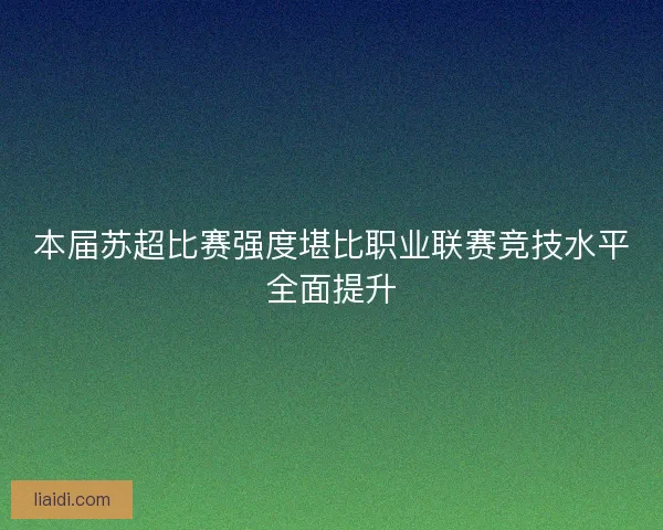 本届苏超比赛强度堪比职业联赛竞技水平全面提升 本届苏超比赛强度堪比职业联赛竞技水平全面提升