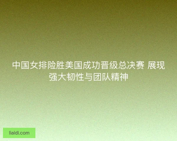 中国女排险胜美国成功晋级总决赛 展现强大韧性与团队精神 中国女排险胜美国成功晋级总决赛 展现强大韧性与团队精神